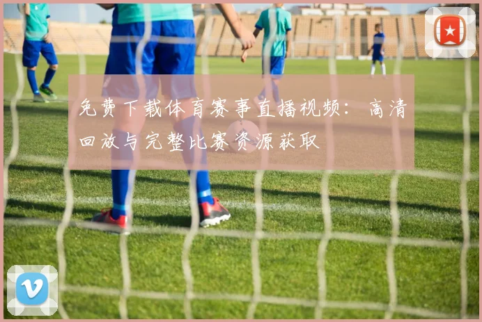 免费下载体育赛事直播视频：高清回放与完整比赛资源获取
