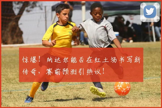 惊爆！纳达尔能否在红土场书写新传奇，赛前预测引热议！