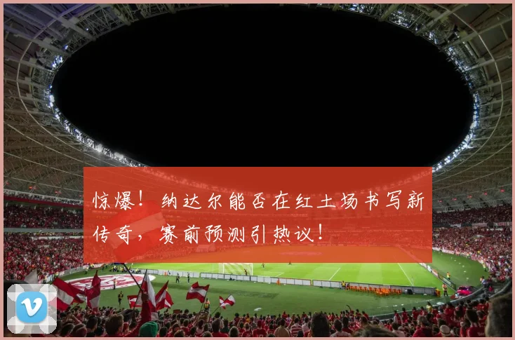 惊爆！纳达尔能否在红土场书写新传奇，赛前预测引热议！